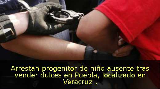 Arrestan progenitor de niño ausente tras vender dulces en Puebla, localizado en Veracruz 