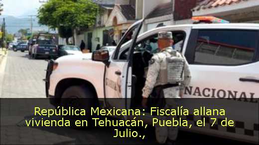 República Mexicana: Fiscalía allana vivienda en Tehuacán, Puebla, el 7 de Julio