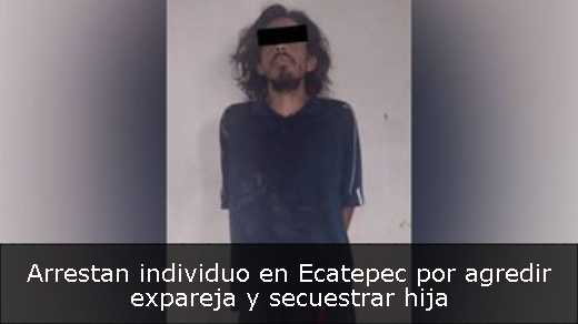 Arrestan individuo en Ecatepec por agredir expareja y secuestrar hija 