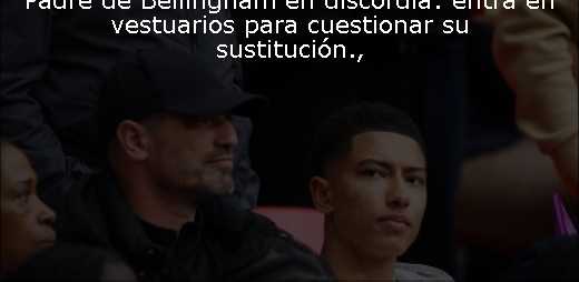 Padre de Bellingham en discordia: entra en vestuarios para cuestionar su sustitución