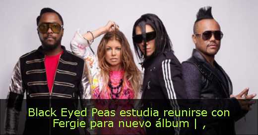 Black Eyed Peas estudia reunirse con Fergie para nuevo álbum | 