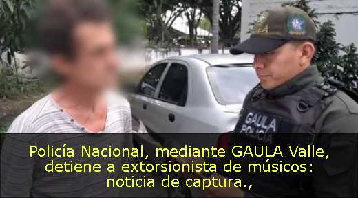 Policía Nacional, mediante GAULA Valle, detiene a extorsionista de músicos: noticia de captura