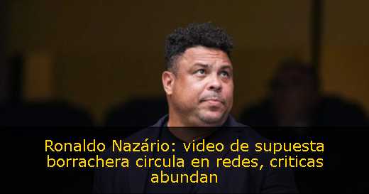 Ronaldo Nazário: video de supuesta borrachera circula en redes, criticas abundan 