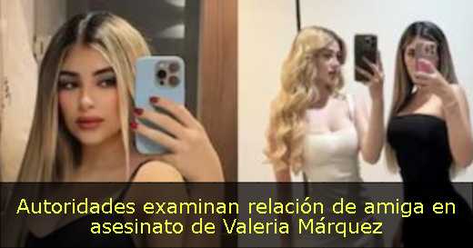 Autoridades examinan relación de amiga en asesinato de Valeria Márquez 