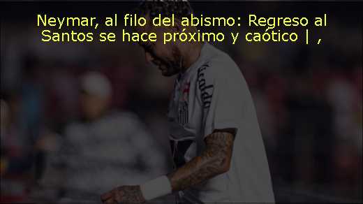 Neymar, al filo del abismo: Regreso al Santos se hace próximo y caótico | 