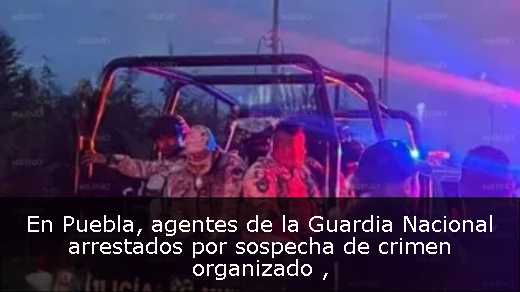 En Puebla, agentes de la Guardia Nacional arrestados por sospecha de crimen organizado 