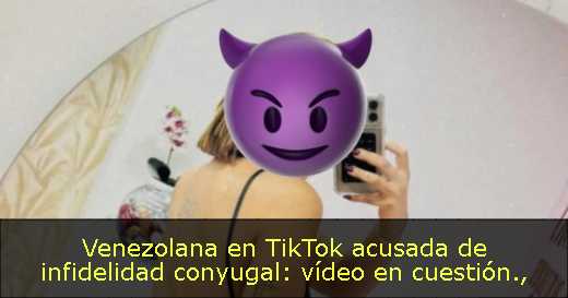 Venezolana en TikTok acusada de infidelidad conyugal: vídeo en cuestión