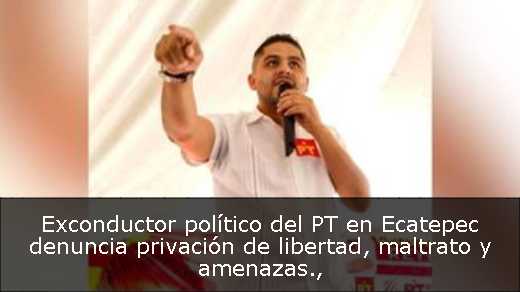 Exconductor político del PT en Ecatepec denuncia privación de libertad, maltrato y amenazas