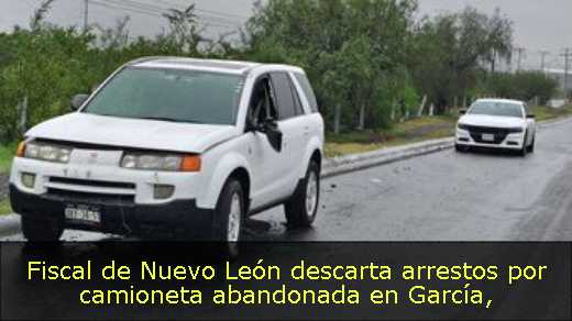 Fiscal de Nuevo León descarta arrestos por camioneta abandonada en García