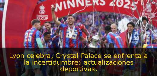 Lyon celebra, Crystal Palace se enfrenta a la incertidumbre: actualizaciones deportivas. 