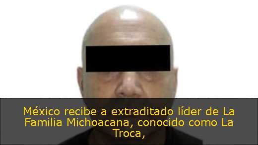 México recibe a extraditado líder de La Familia Michoacana, conocido como La Troca