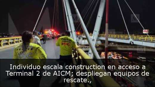 Individuo escala construction en acceso a Terminal 2 de AICM; despliegan equipos de rescate