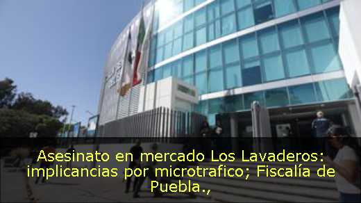 Asesinato en mercado Los Lavaderos: implicancias por microtrafico; Fiscalía de Puebla