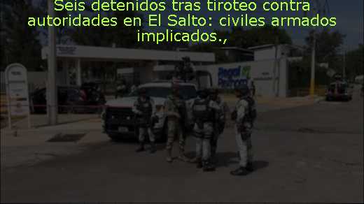 Seis detenidos tras tiroteo contra autoridades en El Salto: civiles armados implicados