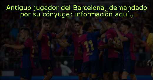 Antiguo jugador del Barcelona, demandado por su cónyuge: información aquí