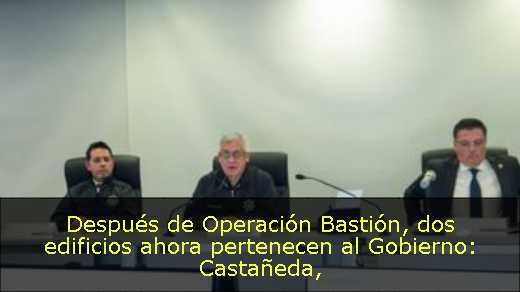Después de Operación Bastión, dos edificios ahora pertenecen al Gobierno: Castañeda