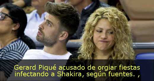 Gerard Piqué acusado de orgiar fiestas infectando a Shakira, según fuentes. 