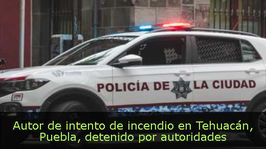 Autor de intento de incendio en Tehuacán, Puebla, detenido por autoridades 