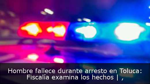Hombre fallece durante arresto en Toluca: Fiscalía examina los hechos | 