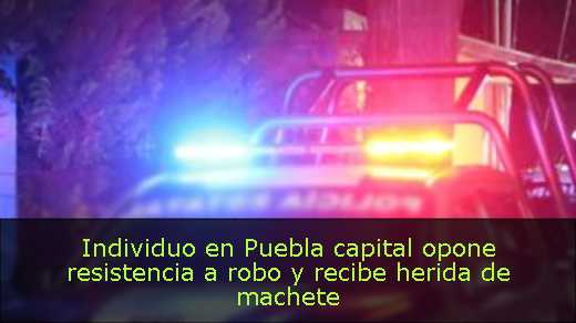 Individuo en Puebla capital opone resistencia a robo y recibe herida de machete 