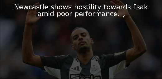 Newcastle shows hostility towards Isak amid poor performance. 