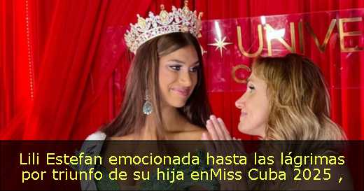 Lili Estefan emocionada hasta las lágrimas por triunfo de su hija enMiss Cuba 2025 