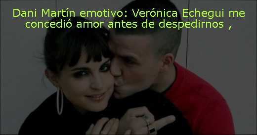Dani Martín emotivo: Verónica Echegui me concedió amor antes de despedirnos 