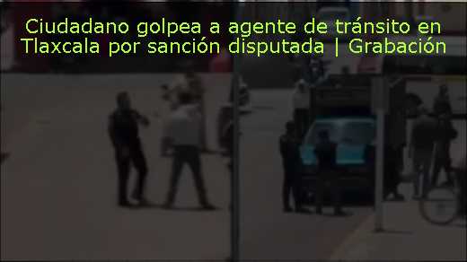 Ciudadano golpea a agente de tránsito en Tlaxcala por sanción disputada | Grabación 