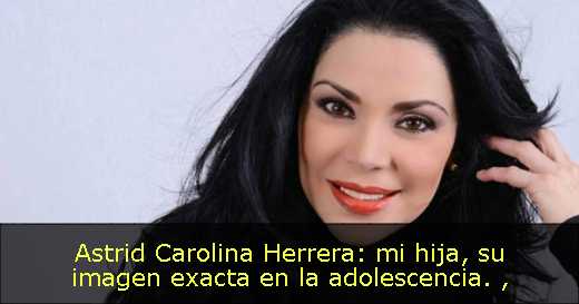Astrid Carolina Herrera: mi hija, su imagen exacta en la adolescencia. 