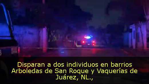 Disparan a dos individuos en barrios Arboledas de San Roque y Vaquerías de Juárez, NL