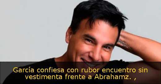 García confiesa con rubor encuentro sin vestimenta frente a Abrahamz. 