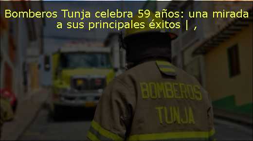 Bomberos Tunja celebra 59 años: una mirada a sus principales éxitos | 