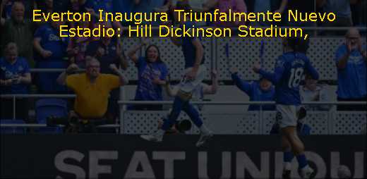 Everton Inaugura Triunfalmente Nuevo Estadio: Hill Dickinson Stadium