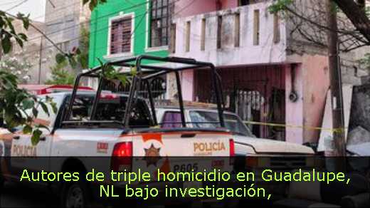 Autores de triple homicidio en Guadalupe, NL bajo investigación