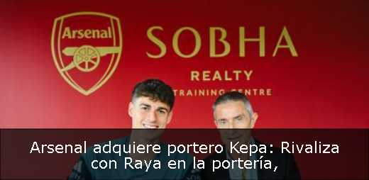 Arsenal adquiere portero Kepa: Rivaliza con Raya en la portería