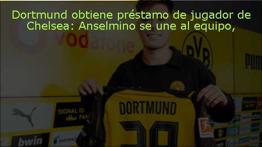 Dortmund obtiene préstamo de jugador de Chelsea: Anselmino se une al equipo