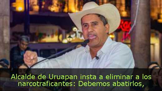 Alcalde de Uruapan insta a eliminar a los narcotraficantes: Debemos abatirlos