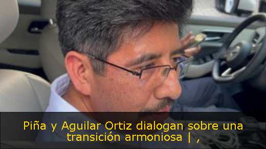 Piña y Aguilar Ortiz dialogan sobre una transición armoniosa | 