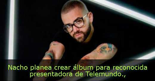 Nacho planea crear álbum para reconocida presentadora de Telemundo