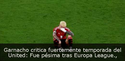 Garnacho critica fuertemente temporada del United: Fue pésima tras Europa League