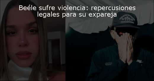 Beéle sufre violencia: repercusiones legales para su expareja 
