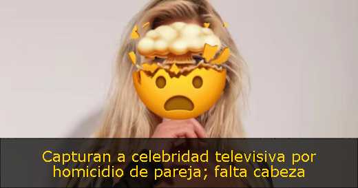 Capturan a celebridad televisiva por homicidio de pareja; falta cabeza 