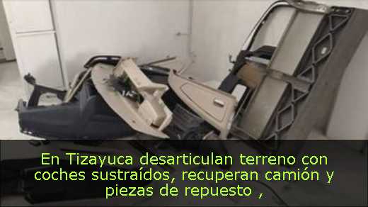 En Tizayuca desarticulan terreno con coches sustraídos, recuperan camión y piezas de repuesto 