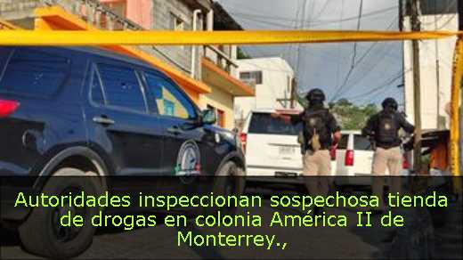 Autoridades inspeccionan sospechosa tienda de drogas en colonia América II de Monterrey