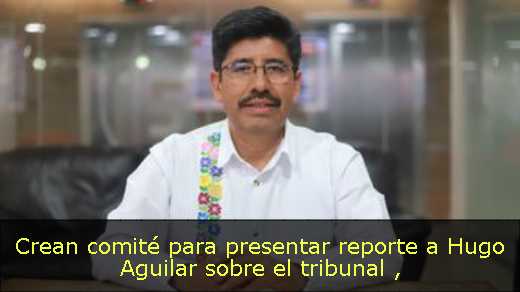 Crean comité para presentar reporte a Hugo Aguilar sobre el tribunal 