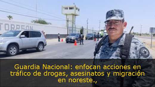 Guardia Nacional: enfocan acciones en tráfico de drogas, asesinatos y migración en noreste