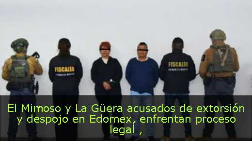 El Mimoso y La Güera acusados de extorsión y despojo en Edomex, enfrentan proceso legal 