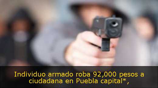 Individuo armado roba 92,000 pesos a ciudadana en Puebla capital*