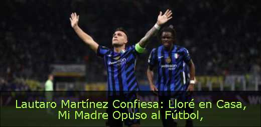 Lautaro Martínez Confiesa: Lloré en Casa, Mi Madre Opuso al Fútbol