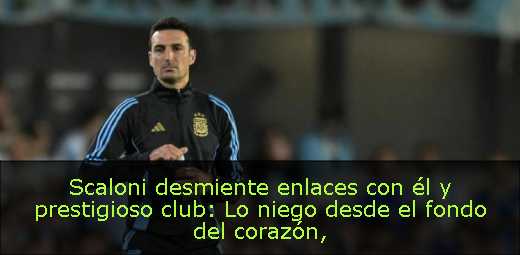Scaloni desmiente enlaces con él y prestigioso club: Lo niego desde el fondo del corazón